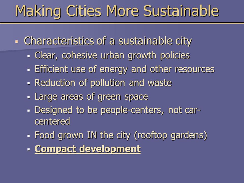 Making Cities More Sustainable  Characteristics of a sustainable city  Clear, cohesive urban growth policies  Efficient use of energy and other resources  Reduction of pollution and waste  Large areas of green space  Designed to be people-centers, not car- centered  Food grown IN the city (rooftop gardens)  Compact development