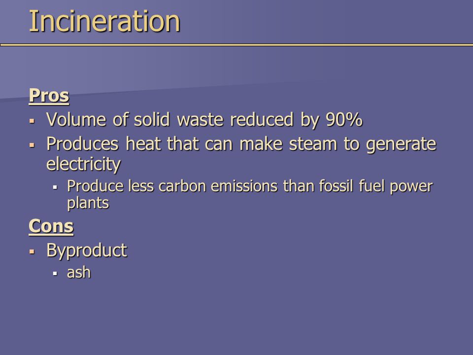 IncinerationPros  Volume of solid waste reduced by 90%  Produces heat that can make steam to generate electricity  Produce less carbon emissions than fossil fuel power plants Cons  Byproduct  ash