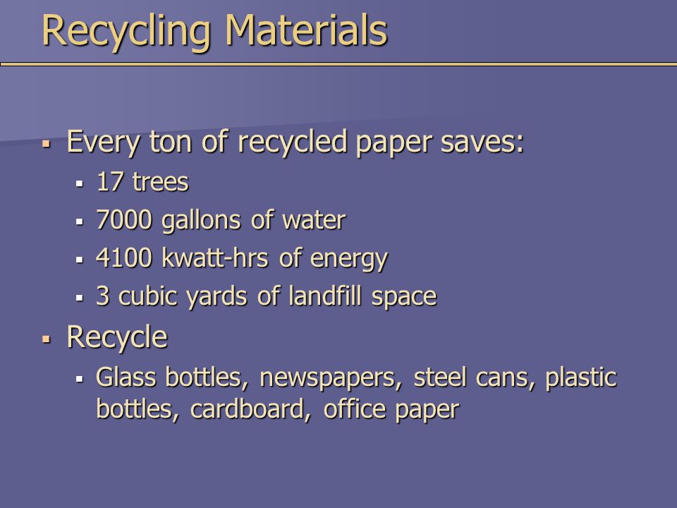 Recycling Materials  Every ton of recycled paper saves:  17 trees  7000 gallons of water  4100 kwatt-hrs of energy  3 cubic yards of landfill space  Recycle  Glass bottles, newspapers, steel cans, plastic bottles, cardboard, office paper