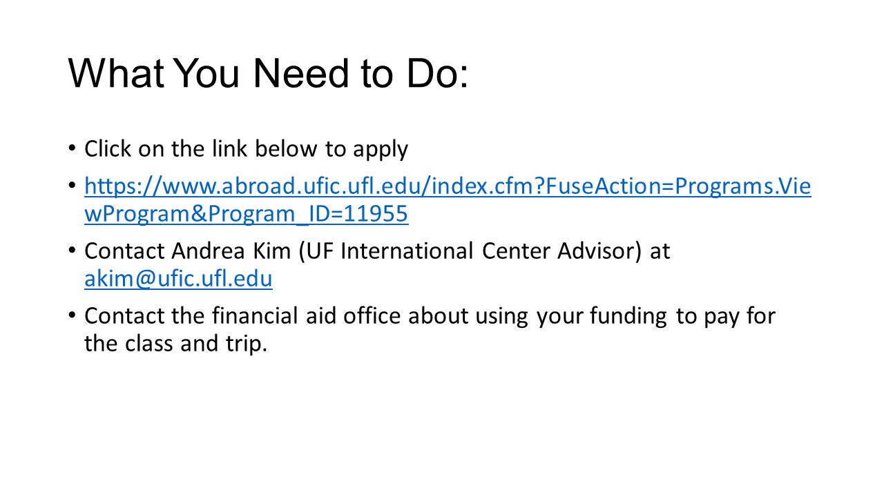 What You Need to Do: Click on the link below to apply   FuseAction=Programs.Vie wProgram&Program_ID= FuseAction=Programs.Vie wProgram&Program_ID=11955 Contact Andrea Kim (UF International Center Advisor) at  Contact the financial aid office about using your funding to pay for the class and trip.