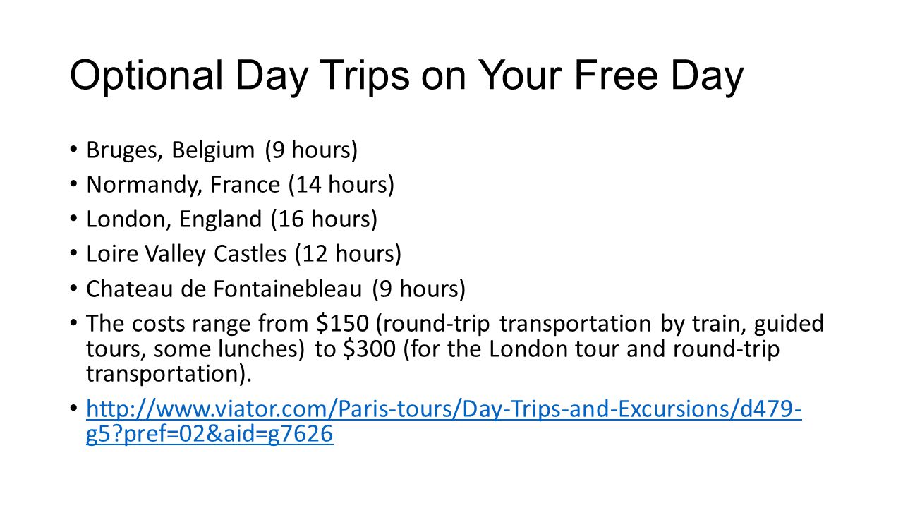 Optional Day Trips on Your Free Day Bruges, Belgium (9 hours) Normandy, France (14 hours) London, England (16 hours) Loire Valley Castles (12 hours) Chateau de Fontainebleau (9 hours) The costs range from $150 (round-trip transportation by train, guided tours, some lunches) to $300 (for the London tour and round-trip transportation).