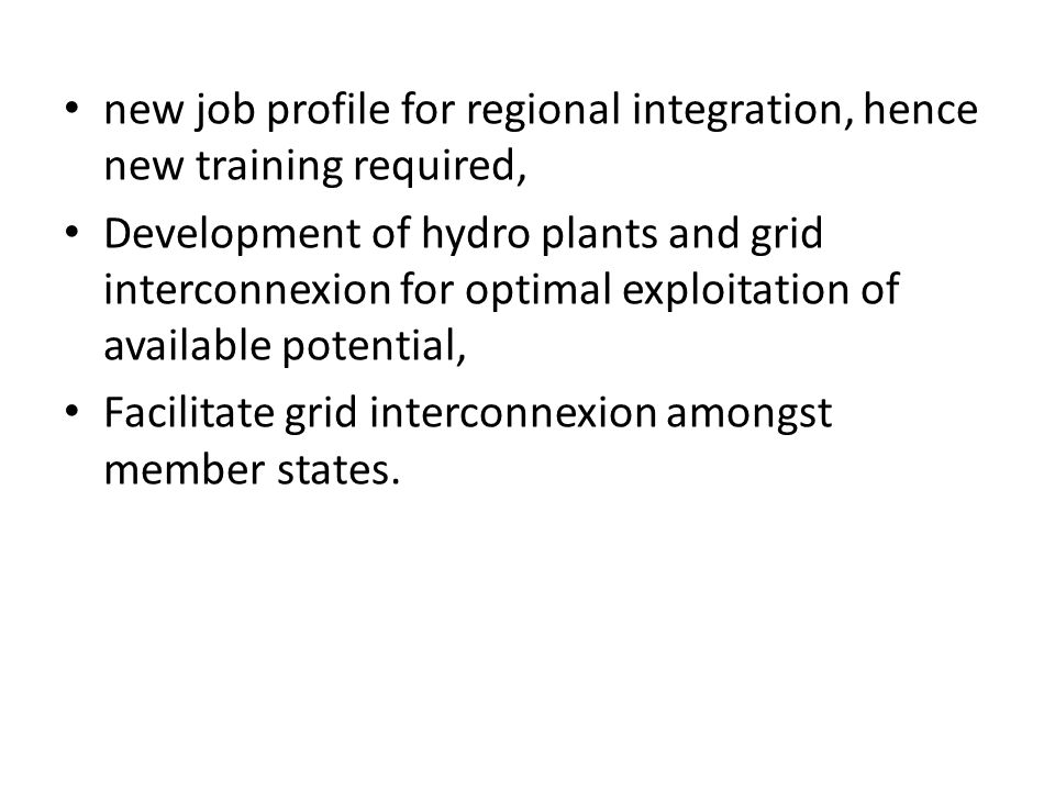 new job profile for regional integration, hence new training required, Development of hydro plants and grid interconnexion for optimal exploitation of available potential, Facilitate grid interconnexion amongst member states.