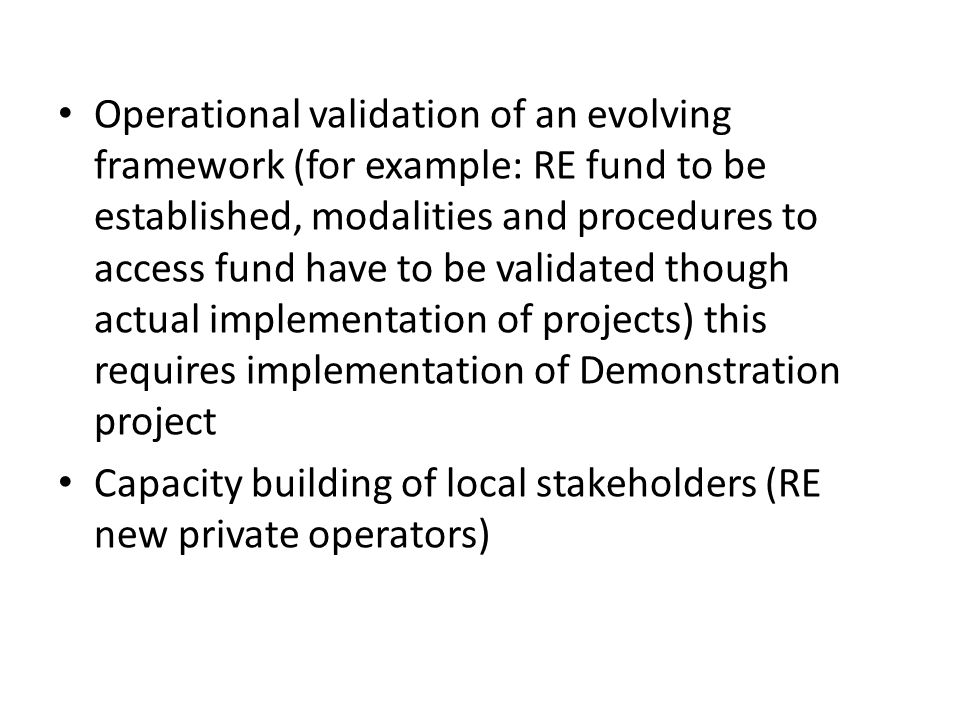 Operational validation of an evolving framework (for example: RE fund to be established, modalities and procedures to access fund have to be validated though actual implementation of projects) this requires implementation of Demonstration project Capacity building of local stakeholders (RE new private operators)