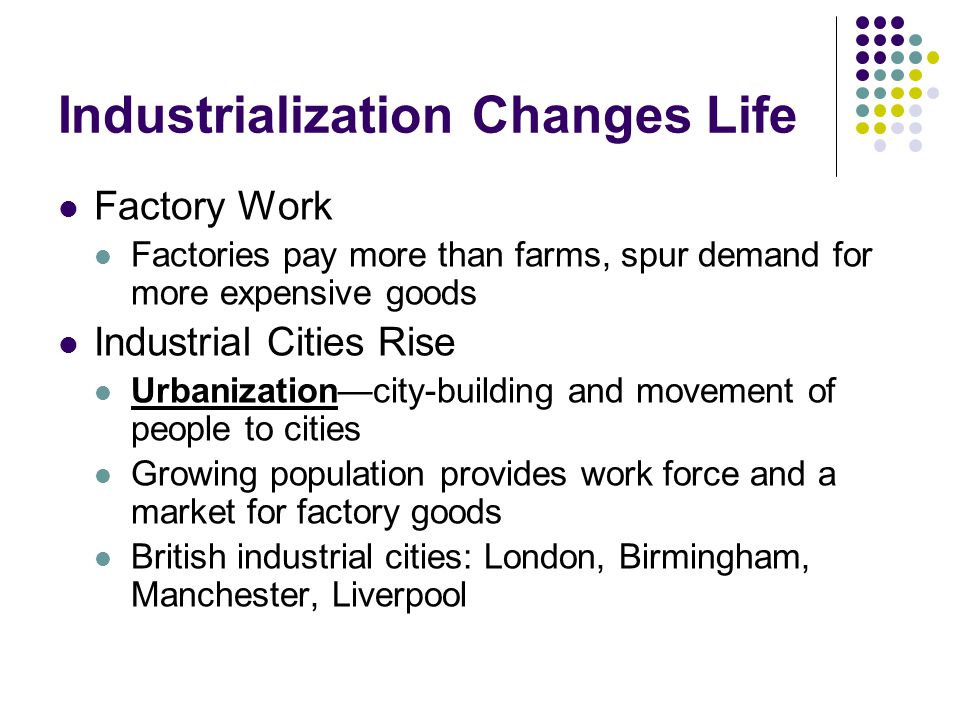 Industrialization Changes Life Factory Work Factories pay more than farms, spur demand for more expensive goods Industrial Cities Rise Urbanization—city-building and movement of people to cities Growing population provides work force and a market for factory goods British industrial cities: London, Birmingham, Manchester, Liverpool