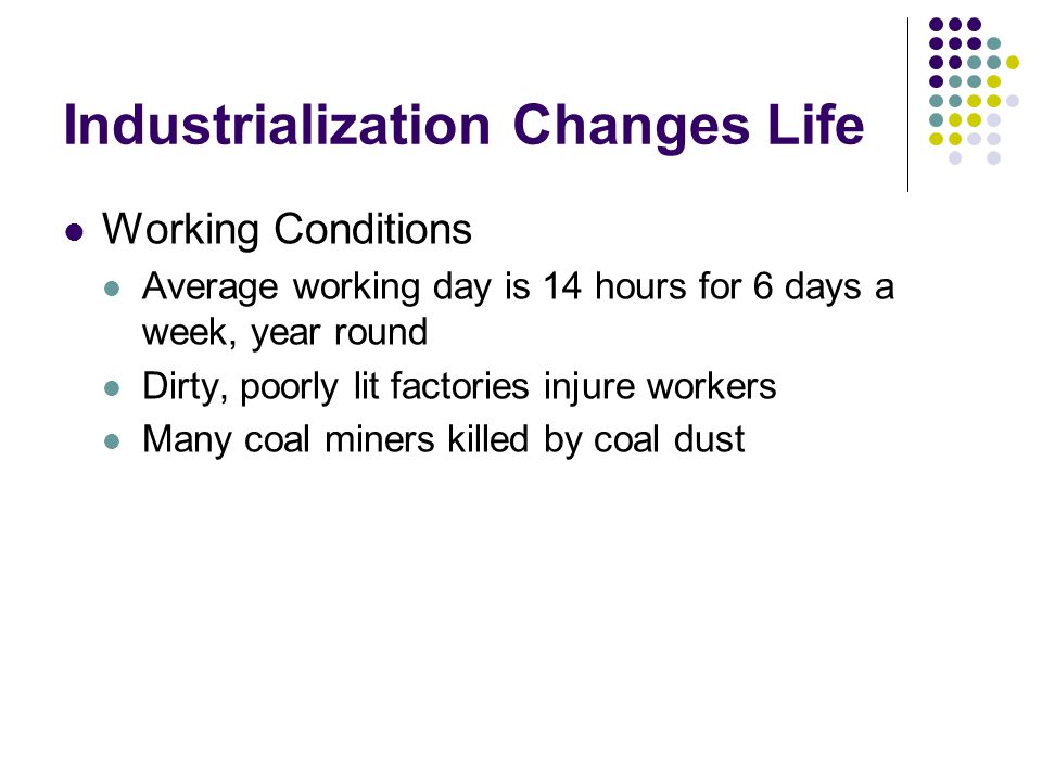Industrialization Changes Life Working Conditions Average working day is 14 hours for 6 days a week, year round Dirty, poorly lit factories injure workers Many coal miners killed by coal dust