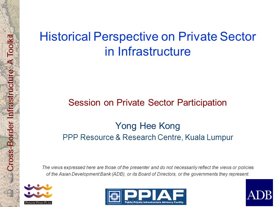 Cross-Border Infrastructure: A Toolkit Historical Perspective on Private Sector in Infrastructure Session on Private Sector Participation Yong Hee Kong PPP Resource & Research Centre, Kuala Lumpur The views expressed here are those of the presenter and do not necessarily reflect the views or policies of the Asian Development Bank (ADB), or its Board of Directors, or the governments they represent.