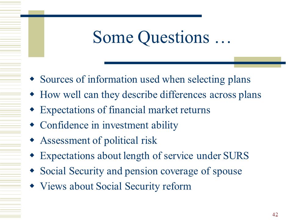 42 Some Questions …  Sources of information used when selecting plans  How well can they describe differences across plans  Expectations of financial market returns  Confidence in investment ability  Assessment of political risk  Expectations about length of service under SURS  Social Security and pension coverage of spouse  Views about Social Security reform