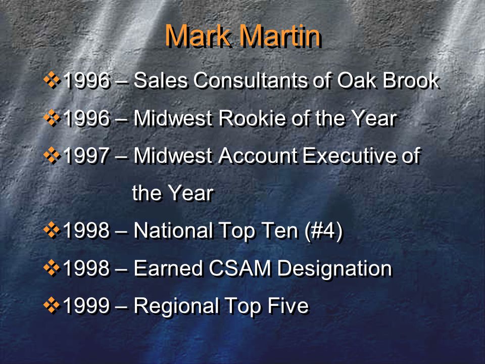 Mark Martin  1996 – Sales Consultants of Oak Brook  1996 – Midwest Rookie of the Year  1997 – Midwest Account Executive of the Year  1998 – National Top Ten (#4)  1998 – Earned CSAM Designation  1999 – Regional Top Five  1996 – Sales Consultants of Oak Brook  1996 – Midwest Rookie of the Year  1997 – Midwest Account Executive of the Year  1998 – National Top Ten (#4)  1998 – Earned CSAM Designation  1999 – Regional Top Five