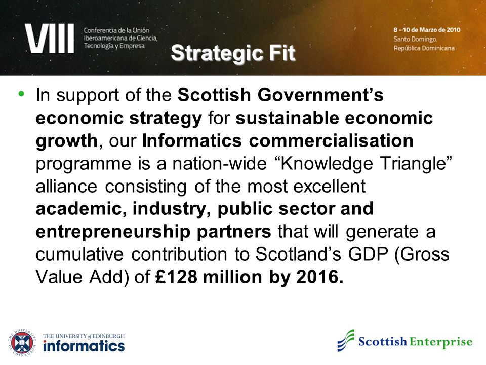 Strategic Fit In support of the Scottish Government’s economic strategy for sustainable economic growth, our Informatics commercialisation programme is a nation-wide Knowledge Triangle alliance consisting of the most excellent academic, industry, public sector and entrepreneurship partners that will generate a cumulative contribution to Scotland’s GDP (Gross Value Add) of £128 million by 2016.