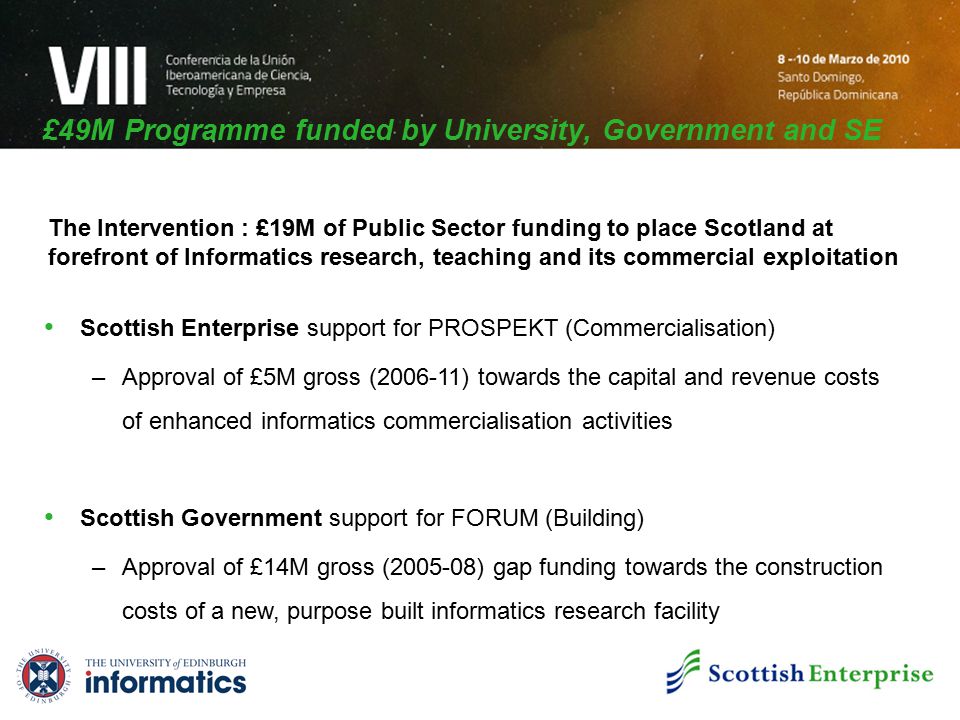 £49M Programme funded by University, Government and SE Scottish Enterprise support for PROSPEKT (Commercialisation) –Approval of £5M gross ( ) towards the capital and revenue costs of enhanced informatics commercialisation activities Scottish Government support for FORUM (Building) –Approval of £14M gross ( ) gap funding towards the construction costs of a new, purpose built informatics research facility The Intervention : £19M of Public Sector funding to place Scotland at forefront of Informatics research, teaching and its commercial exploitation