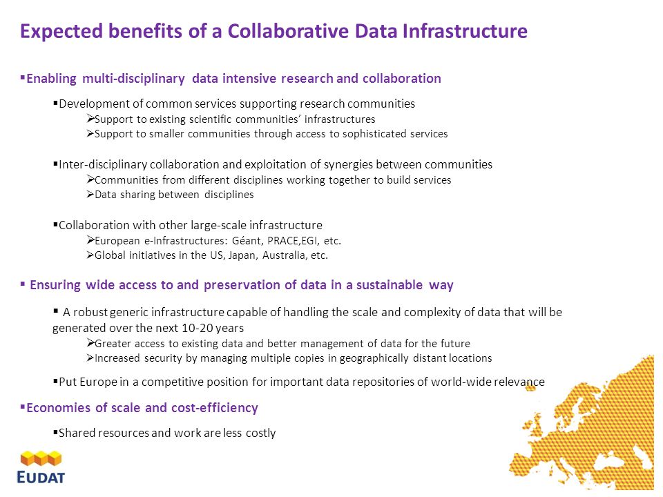 Expected benefits of a Collaborative Data Infrastructure  Enabling multi-disciplinary data intensive research and collaboration  Development of common services supporting research communities  Support to existing scientific communities’ infrastructures  Support to smaller communities through access to sophisticated services  Inter-disciplinary collaboration and exploitation of synergies between communities  Communities from different disciplines working together to build services  Data sharing between disciplines  Collaboration with other large-scale infrastructure  European e-Infrastructures: Géant, PRACE,EGI, etc.