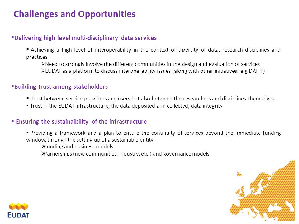 Challenges and Opportunities  Delivering high level multi-disciplinary data services  Achieving a high level of interoperability in the context of diversity of data, research disciplines and practices  Need to strongly involve the different communities in the design and evaluation of services  EUDAT as a platform to discuss interoperability issues (along with other initiatives: e.g DAITF)  Building trust among stakeholders  Trust between service providers and users but also between the researchers and disciplines themselves  Trust in the EUDAT infrastructure, the data deposited and collected, data integrity  Ensuring the sustainaibility of the infrastructure  Providing a framework and a plan to ensure the continuity of services beyond the immediate funding window, through the setting up of a sustainable entity  Funding and business models  Parnerships (new communities, industry, etc.) and governance models