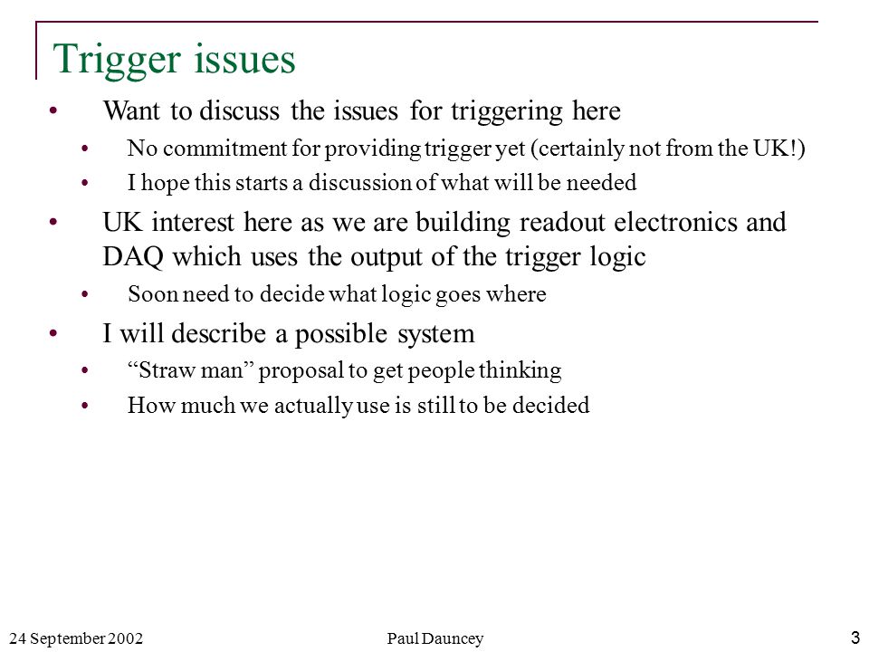 24 September 2002Paul Dauncey3 Want to discuss the issues for triggering here No commitment for providing trigger yet (certainly not from the UK!) I hope this starts a discussion of what will be needed UK interest here as we are building readout electronics and DAQ which uses the output of the trigger logic Soon need to decide what logic goes where I will describe a possible system Straw man proposal to get people thinking How much we actually use is still to be decided Trigger issues