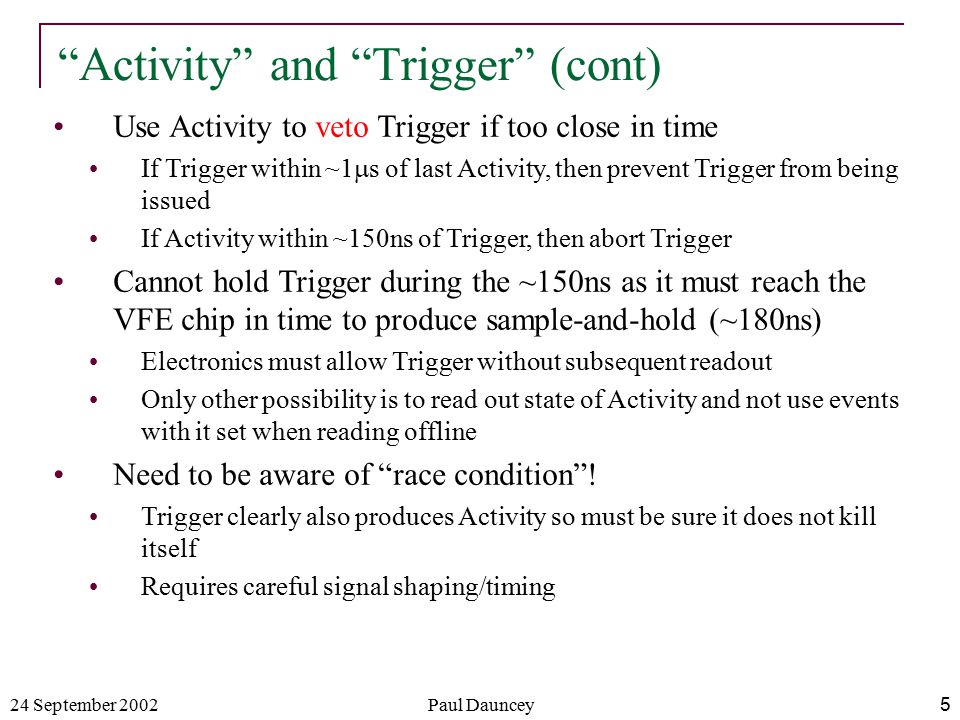24 September 2002Paul Dauncey5 Use Activity to veto Trigger if too close in time If Trigger within ~1  s of last Activity, then prevent Trigger from being issued If Activity within ~150ns of Trigger, then abort Trigger Cannot hold Trigger during the ~150ns as it must reach the VFE chip in time to produce sample-and-hold (~180ns) Electronics must allow Trigger without subsequent readout Only other possibility is to read out state of Activity and not use events with it set when reading offline Need to be aware of race condition .