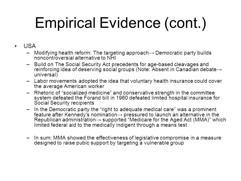 Empirical Evidence (cont.) USA –Modifying health reform: The targeting approach→ Democratic party builds noncontroversial alternative to NHI –Build on The Social Security Act precedents for age-based cleavages and reinforcing idea of deserving social groups (Note: Absent in Canadian debate→ universal) –Labor movements adopted the idea that voluntary health insurance could cover the average American worker –Rhetoric of socialized medicine and conservative strength in the committee system defeated the Forand bill in 1960 defeated limited hospital insurance for Social Security recipients –In the Democratic party the right to adequate medical care was a prominent feature after Kennedy s nomination→ pressured to launch an alternative in the Republican administration→ supported Medicare for the Aged Act (MMA) which limited federal aid to the medically indigent through a means test –In sum: MMA showed the effectiveness of legislative compromise in a measure designed to raise pubic support by targeting a vulnerable group