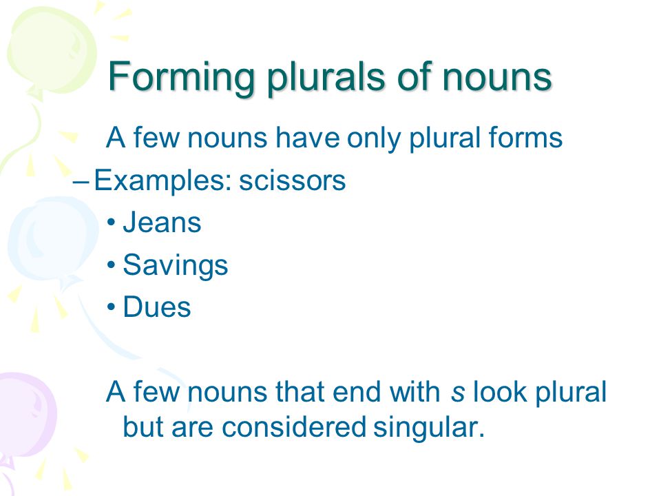 Forming plurals of nouns A few nouns have only plural forms –Examples: scissors Jeans Savings Dues A few nouns that end with s look plural but are considered singular.