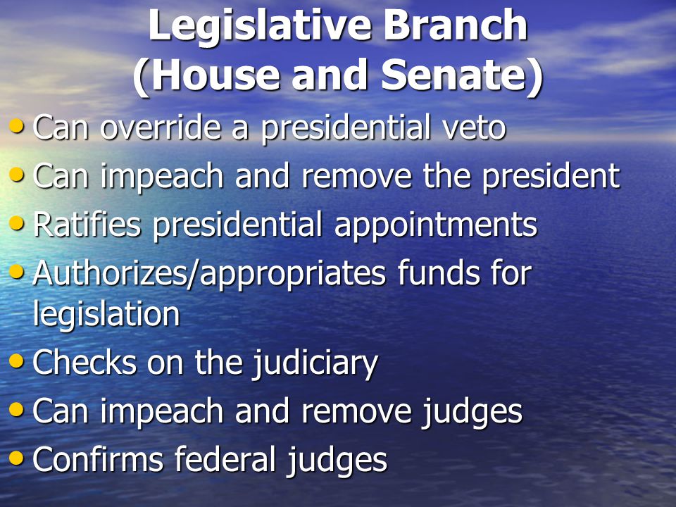 Legislative Branch (House and Senate) Can override a presidential veto Can override a presidential veto Can impeach and remove the president Can impeach and remove the president Ratifies presidential appointments Ratifies presidential appointments Authorizes/appropriates funds for legislation Authorizes/appropriates funds for legislation Checks on the judiciary Checks on the judiciary Can impeach and remove judges Can impeach and remove judges Confirms federal judges Confirms federal judges