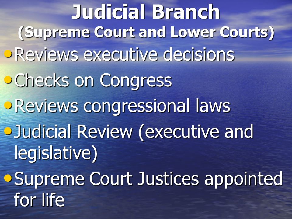 Judicial Branch (Supreme Court and Lower Courts) Reviews executive decisions Reviews executive decisions Checks on Congress Checks on Congress Reviews congressional laws Reviews congressional laws Judicial Review (executive and legislative) Judicial Review (executive and legislative) Supreme Court Justices appointed for life Supreme Court Justices appointed for life