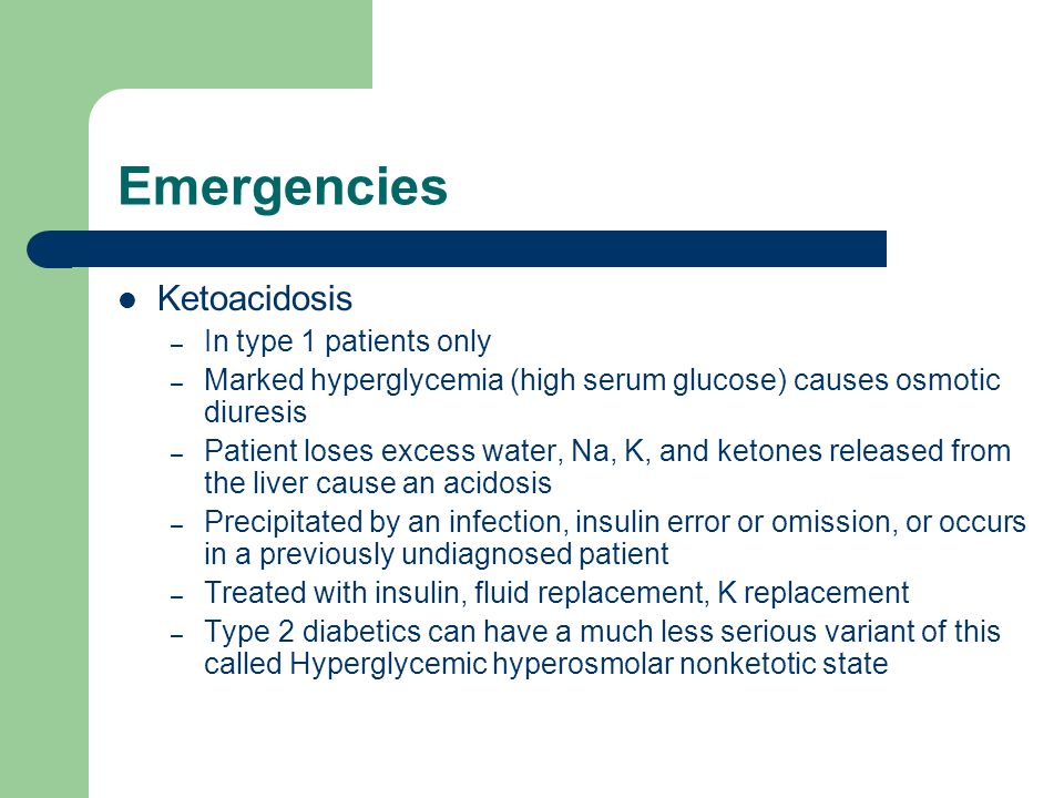 Emergencies Ketoacidosis – In type 1 patients only – Marked hyperglycemia (high serum glucose) causes osmotic diuresis – Patient loses excess water, Na, K, and ketones released from the liver cause an acidosis – Precipitated by an infection, insulin error or omission, or occurs in a previously undiagnosed patient – Treated with insulin, fluid replacement, K replacement – Type 2 diabetics can have a much less serious variant of this called Hyperglycemic hyperosmolar nonketotic state
