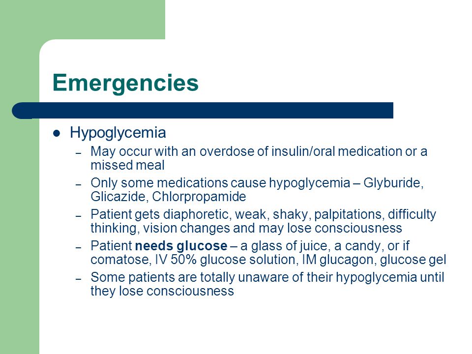 Emergencies Hypoglycemia – May occur with an overdose of insulin/oral medication or a missed meal – Only some medications cause hypoglycemia – Glyburide, Glicazide, Chlorpropamide – Patient gets diaphoretic, weak, shaky, palpitations, difficulty thinking, vision changes and may lose consciousness – Patient needs glucose – a glass of juice, a candy, or if comatose, IV 50% glucose solution, IM glucagon, glucose gel – Some patients are totally unaware of their hypoglycemia until they lose consciousness