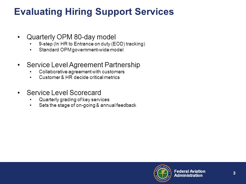 3 Federal Aviation Administration Evaluating Hiring Support Services Quarterly OPM 80-day model 9-step (In HR to Entrance on duty (EOD) tracking) Standard OPM government-wide model Service Level Agreement Partnership Collaborative agreement with customers Customer & HR decide critical metrics Service Level Scorecard Quarterly grading of key services Sets the stage of on-going & annual feedback