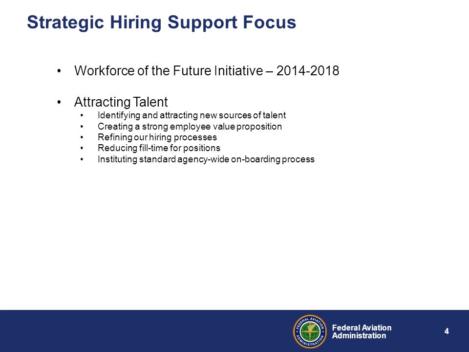 4 Federal Aviation Administration Strategic Hiring Support Focus Workforce of the Future Initiative – Attracting Talent Identifying and attracting new sources of talent Creating a strong employee value proposition Refining our hiring processes Reducing fill-time for positions Instituting standard agency-wide on-boarding process