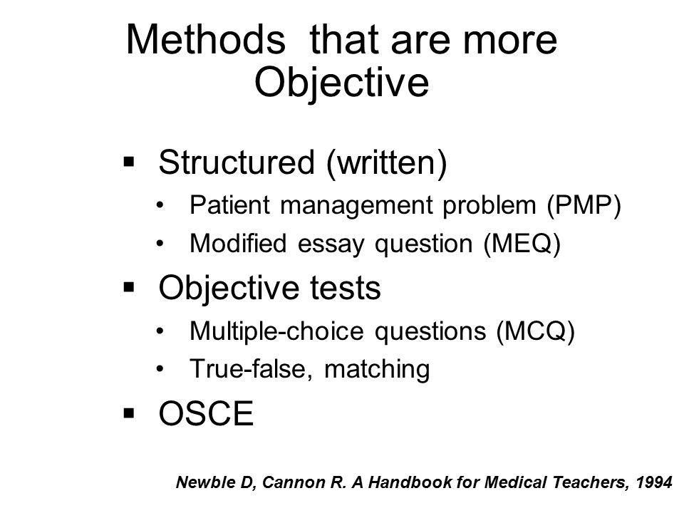 Methods that are more Objective  Structured (written) Patient management problem (PMP) Modified essay question (MEQ)  Objective tests Multiple-choice questions (MCQ) True-false, matching  OSCE Newble D, Cannon R.