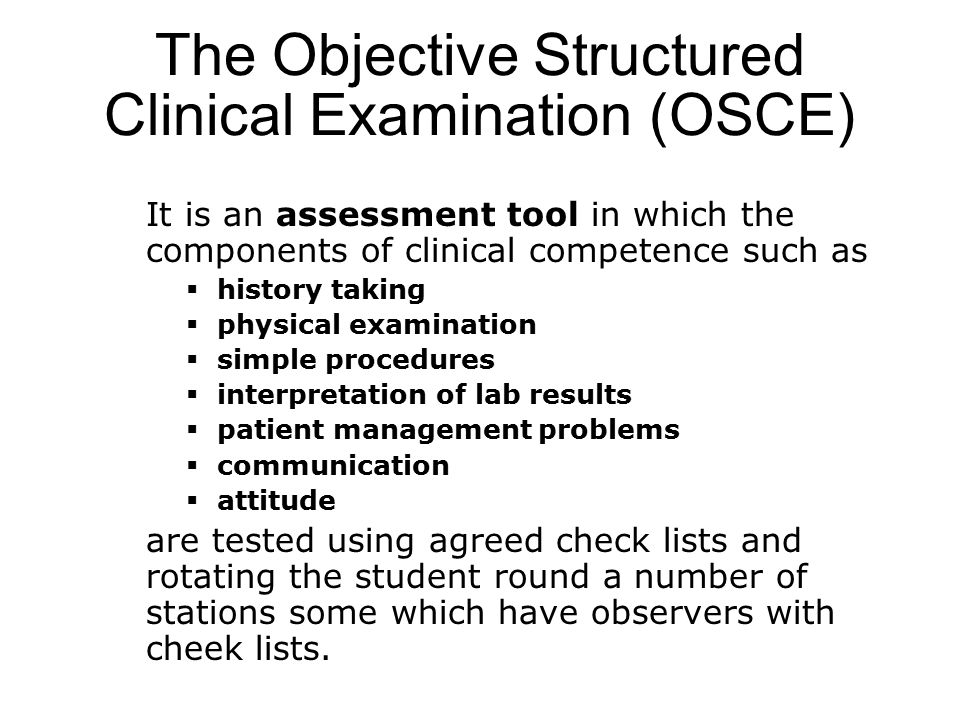 The Objective Structured Clinical Examination (OSCE) It is an assessment tool in which the components of clinical competence such as  history taking  physical examination  simple procedures  interpretation of lab results  patient management problems  communication  attitude are tested using agreed check lists and rotating the student round a number of stations some which have observers with cheek lists.
