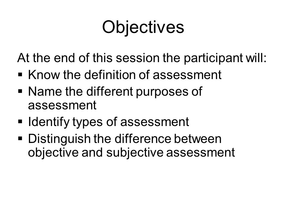 Objectives At the end of this session the participant will:  Know the definition of assessment  Name the different purposes of assessment  Identify types of assessment  Distinguish the difference between objective and subjective assessment