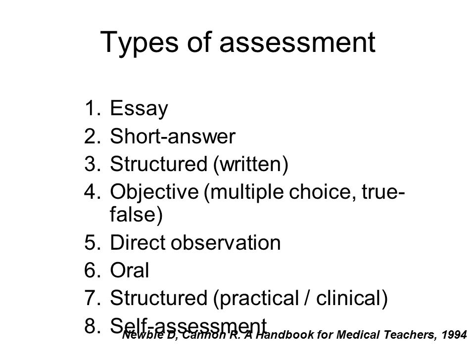 Types of assessment 1.Essay 2.Short-answer 3.Structured (written) 4.Objective (multiple choice, true- false) 5.Direct observation 6.Oral 7.Structured (practical / clinical) 8.Self-assessment Newble D, Cannon R.