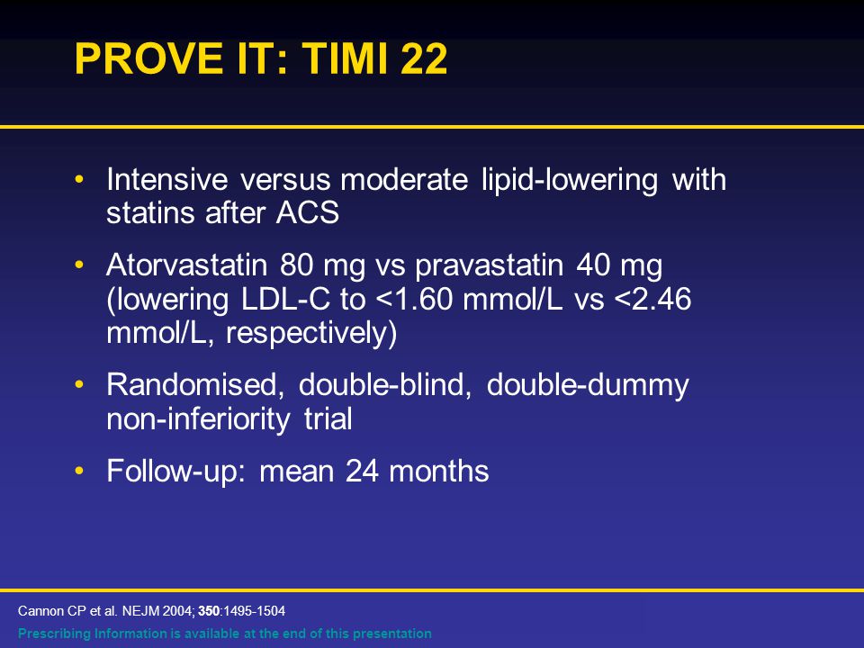 Prescribing Information is available at the end of this presentation PROVE IT: TIMI 22 Intensive versus moderate lipid-lowering with statins after ACS Atorvastatin 80 mg vs pravastatin 40 mg (lowering LDL-C to <1.60 mmol/L vs <2.46 mmol/L, respectively) Randomised, double-blind, double-dummy non-inferiority trial Follow-up: mean 24 months Cannon CP et al.