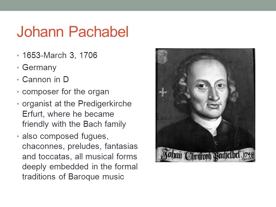 Johann Pachabel 1653-March 3, 1706 Germany Cannon in D composer for the organ organist at the Predigerkirche Erfurt, where he became friendly with the Bach family also composed fugues, chaconnes, preludes, fantasias and toccatas, all musical forms deeply embedded in the formal traditions of Baroque music