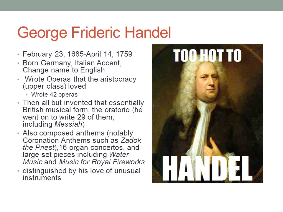 George Frideric Handel February 23, 1685-April 14, 1759 Born Germany, Italian Accent, Change name to English Wrote Operas that the aristocracy (upper class) loved Wrote 42 operas Then all but invented that essentially British musical form, the oratorio (he went on to write 29 of them, including Messiah) Also composed anthems (notably Coronation Anthems such as Zadok the Priest),16 organ concertos, and large set pieces including Water Music and Music for Royal Fireworks distinguished by his love of unusual instruments
