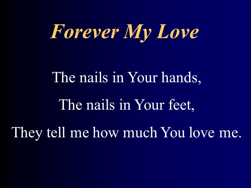 Forever My Love The nails in Your hands, The nails in Your feet, They tell me how much You love me.