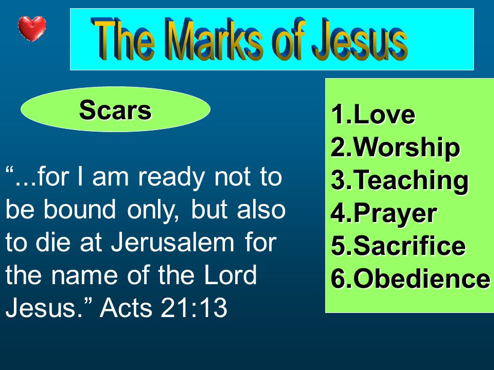 Scars 1.Love2.Worship3.Teaching4.Prayer5.Sacrifice6.Obedience ...for I am ready not to be bound only, but also to die at Jerusalem for the name of the Lord Jesus. Acts 21:13