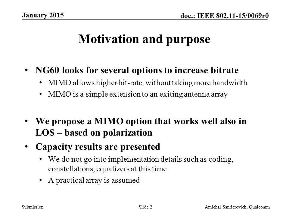 Submission doc.: IEEE /0069r0 NG60 looks for several options to increase bitrate MIMO allows higher bit-rate, without taking more bandwidth MIMO is a simple extension to an exiting antenna array We propose a MIMO option that works well also in LOS – based on polarization Capacity results are presented We do not go into implementation details such as coding, constellations, equalizers at this time A practical array is assumed Motivation and purpose January 2015 Amichai Sanderovich, QualcommSlide 2