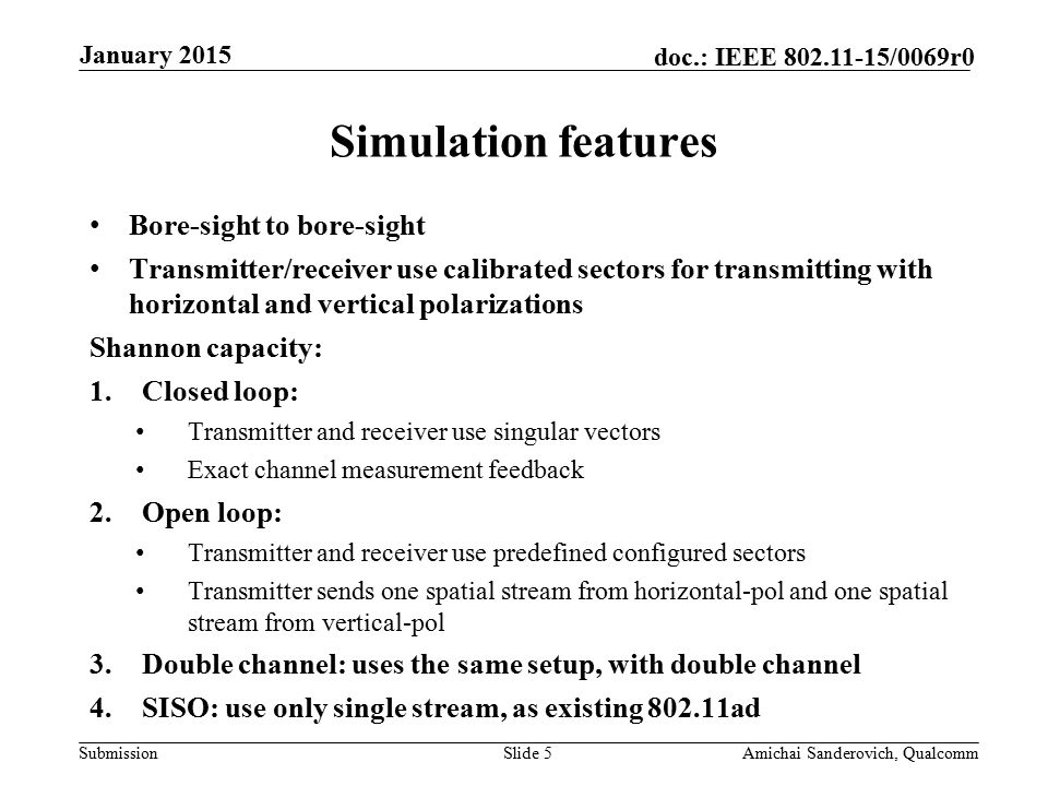 Submission doc.: IEEE /0069r0 Bore-sight to bore-sight Transmitter/receiver use calibrated sectors for transmitting with horizontal and vertical polarizations Shannon capacity: 1.Closed loop: Transmitter and receiver use singular vectors Exact channel measurement feedback 2.Open loop: Transmitter and receiver use predefined configured sectors Transmitter sends one spatial stream from horizontal-pol and one spatial stream from vertical-pol 3.Double channel: uses the same setup, with double channel 4.SISO: use only single stream, as existing ad Simulation features January 2015 Amichai Sanderovich, QualcommSlide 5