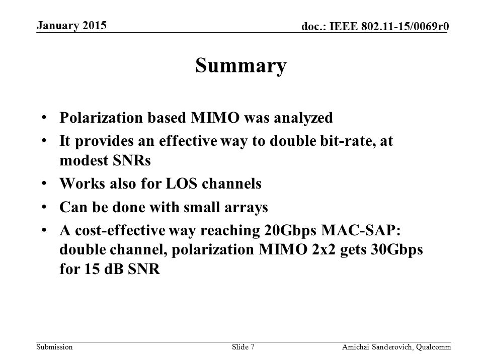 Submission doc.: IEEE /0069r0 Polarization based MIMO was analyzed It provides an effective way to double bit-rate, at modest SNRs Works also for LOS channels Can be done with small arrays A cost-effective way reaching 20Gbps MAC-SAP: double channel, polarization MIMO 2x2 gets 30Gbps for 15 dB SNR Summary January 2015 Amichai Sanderovich, QualcommSlide 7