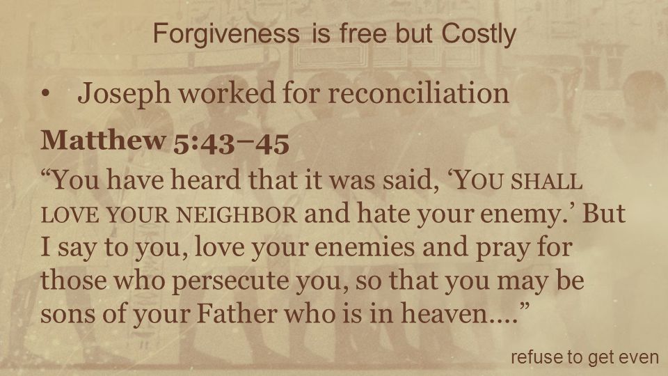 Forgiveness is free but Costly refuse to get even Joseph worked for reconciliation Matthew 5:43–45 You have heard that it was said, ‘Y OU SHALL LOVE YOUR NEIGHBOR and hate your enemy.’ But I say to you, love your enemies and pray for those who persecute you, so that you may be sons of your Father who is in heaven....