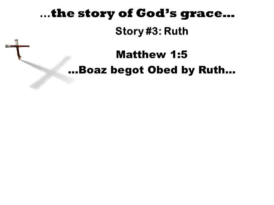 … the story of God’s grace… Story #3: Ruth Matthew 1:5 …Boaz begot Obed by Ruth…