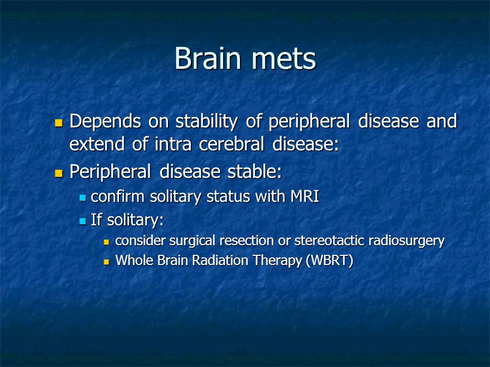 Brain mets Depends on stability of peripheral disease and extend of intra cerebral disease: Depends on stability of peripheral disease and extend of intra cerebral disease: Peripheral disease stable: Peripheral disease stable: confirm solitary status with MRI confirm solitary status with MRI If solitary: If solitary: consider surgical resection or stereotactic radiosurgery consider surgical resection or stereotactic radiosurgery Whole Brain Radiation Therapy (WBRT) Whole Brain Radiation Therapy (WBRT)