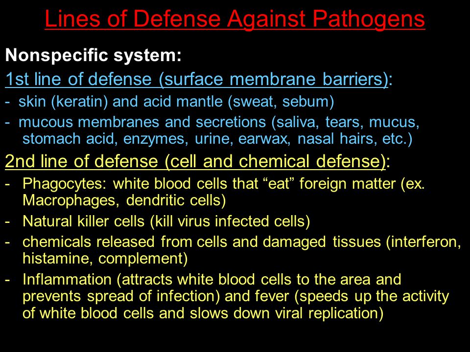Lines of Defense Against Pathogens Nonspecific system: 1st line of defense (surface membrane barriers): - skin (keratin) and acid mantle (sweat, sebum) - mucous membranes and secretions (saliva, tears, mucus, stomach acid, enzymes, urine, earwax, nasal hairs, etc.) 2nd line of defense (cell and chemical defense): -Phagocytes: white blood cells that eat foreign matter (ex.