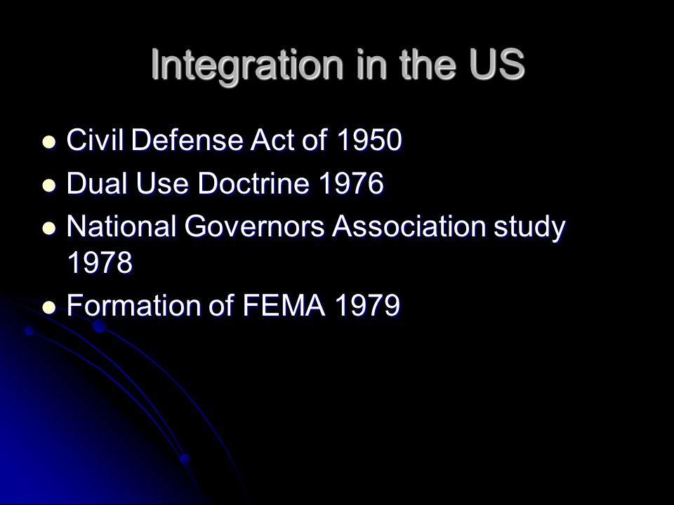 Integration in the US Civil Defense Act of 1950 Civil Defense Act of 1950 Dual Use Doctrine 1976 Dual Use Doctrine 1976 National Governors Association study 1978 National Governors Association study 1978 Formation of FEMA 1979 Formation of FEMA 1979