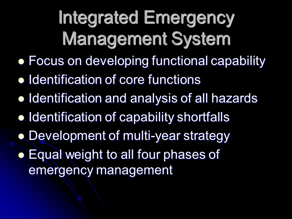 Integrated Emergency Management System Focus on developing functional capability Focus on developing functional capability Identification of core functions Identification of core functions Identification and analysis of all hazards Identification and analysis of all hazards Identification of capability shortfalls Identification of capability shortfalls Development of multi-year strategy Development of multi-year strategy Equal weight to all four phases of emergency management Equal weight to all four phases of emergency management