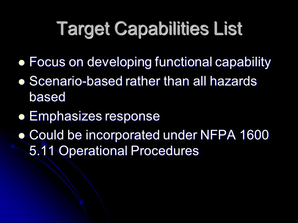 Target Capabilities List Focus on developing functional capability Focus on developing functional capability Scenario-based rather than all hazards based Scenario-based rather than all hazards based Emphasizes response Emphasizes response Could be incorporated under NFPA Operational Procedures Could be incorporated under NFPA Operational Procedures