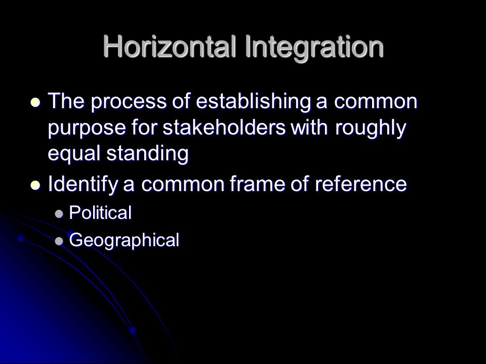 Horizontal Integration The process of establishing a common purpose for stakeholders with roughly equal standing The process of establishing a common purpose for stakeholders with roughly equal standing Identify a common frame of reference Identify a common frame of reference Political Political Geographical Geographical