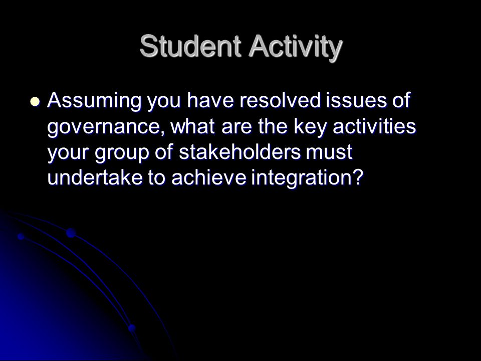 Student Activity Assuming you have resolved issues of governance, what are the key activities your group of stakeholders must undertake to achieve integration.