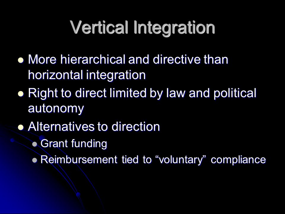 Vertical Integration More hierarchical and directive than horizontal integration More hierarchical and directive than horizontal integration Right to direct limited by law and political autonomy Right to direct limited by law and political autonomy Alternatives to direction Alternatives to direction Grant funding Grant funding Reimbursement tied to voluntary compliance Reimbursement tied to voluntary compliance
