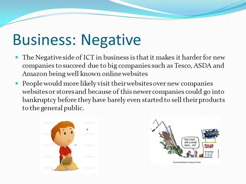 Business: Negative The Negative side of ICT in business is that it makes it harder for new companies to succeed due to big companies such as Tesco, ASDA and Amazon being well known online websites People would more likely visit their websites over new companies websites or stores and because of this newer companies could go into bankruptcy before they have barely even started to sell their products to the general public.