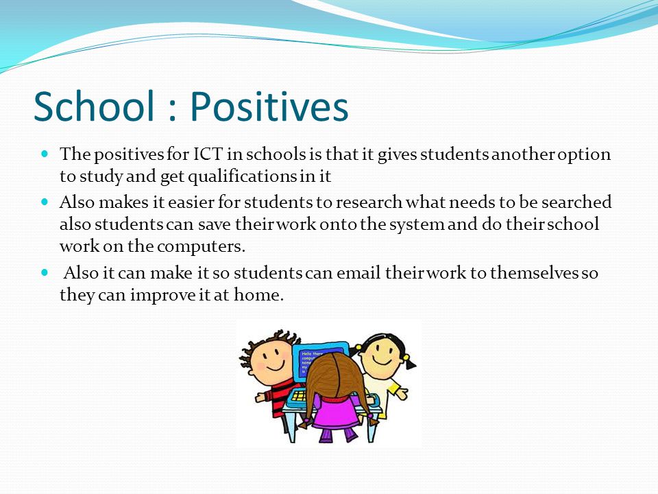 School : Positives The positives for ICT in schools is that it gives students another option to study and get qualifications in it Also makes it easier for students to research what needs to be searched also students can save their work onto the system and do their school work on the computers.